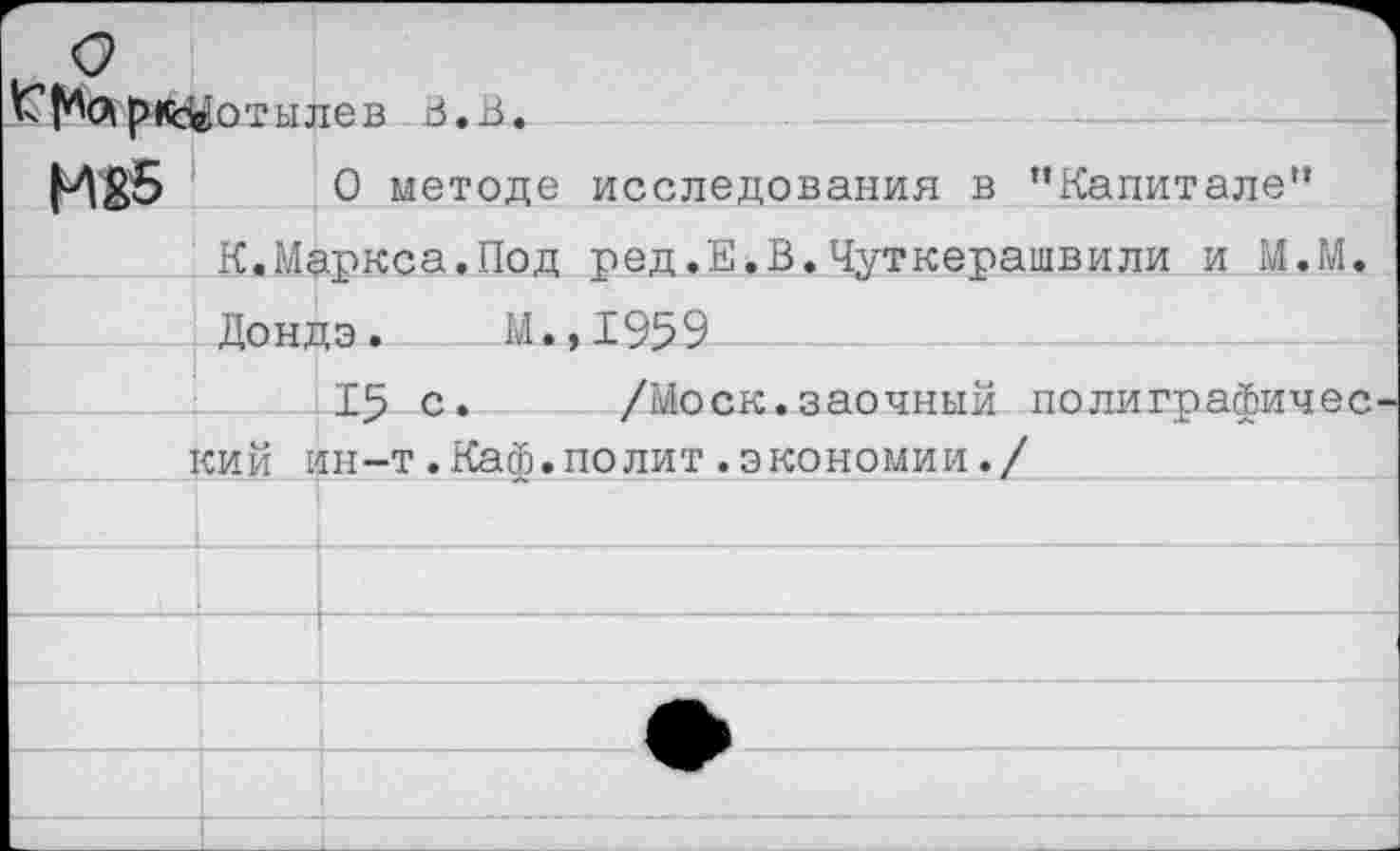 ﻿К*^лрк^отылев Ь.В.
И85 О методе исследования в ’’Капитале”
К.Маркса.Под ред,Е.В.Чуткерашвили и М.М.
Дондэ. М.,1959
15 с. /Моск.заочный полиграфичес
Г_____кий ин-т.Каф.полит.экономии./